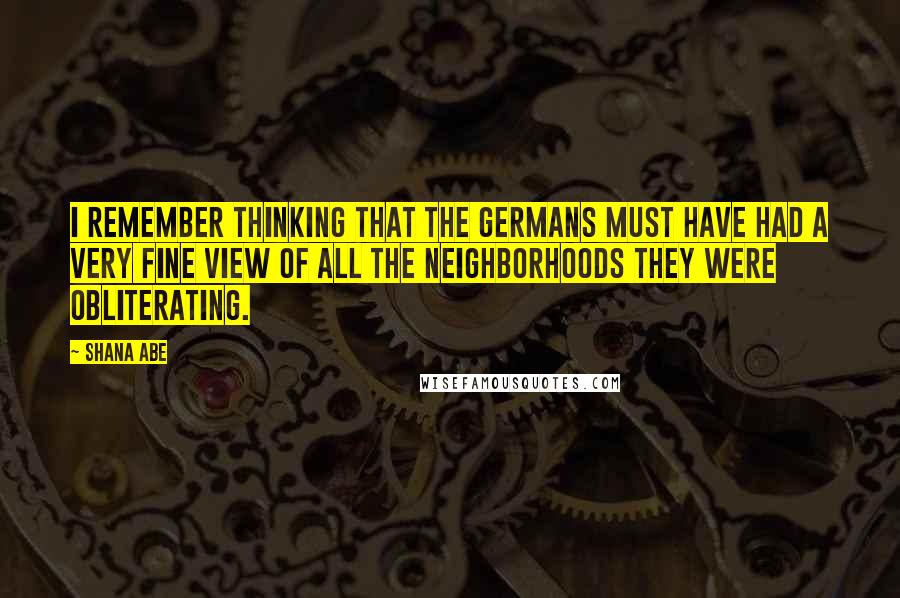 Shana Abe Quotes: I remember thinking that the Germans must have had a very fine view of all the neighborhoods they were obliterating.