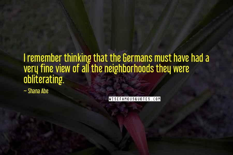 Shana Abe Quotes: I remember thinking that the Germans must have had a very fine view of all the neighborhoods they were obliterating.