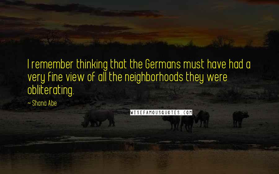 Shana Abe Quotes: I remember thinking that the Germans must have had a very fine view of all the neighborhoods they were obliterating.