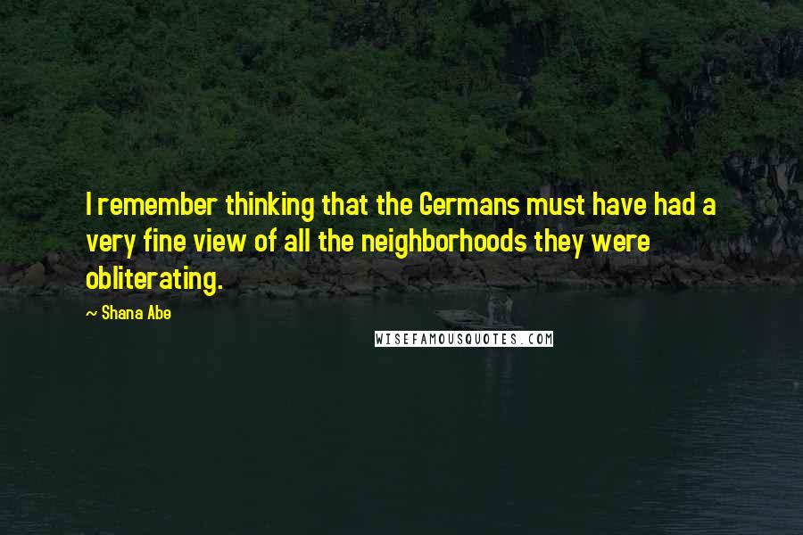 Shana Abe Quotes: I remember thinking that the Germans must have had a very fine view of all the neighborhoods they were obliterating.