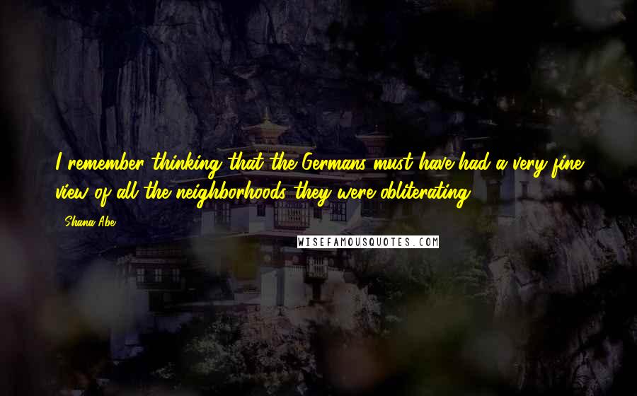 Shana Abe Quotes: I remember thinking that the Germans must have had a very fine view of all the neighborhoods they were obliterating.