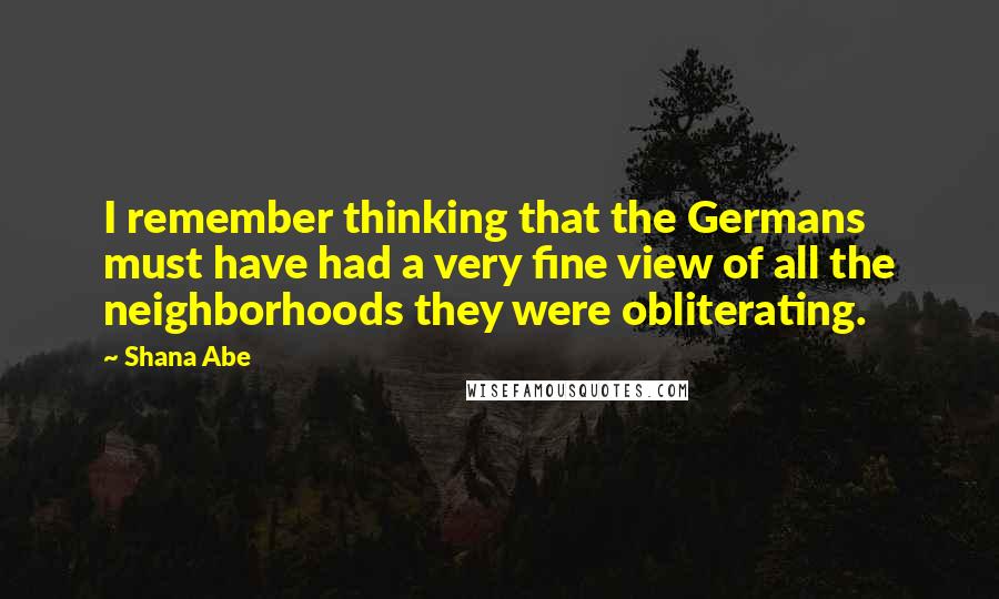 Shana Abe Quotes: I remember thinking that the Germans must have had a very fine view of all the neighborhoods they were obliterating.
