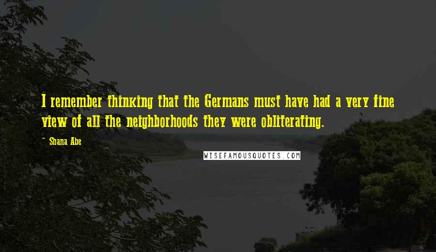 Shana Abe Quotes: I remember thinking that the Germans must have had a very fine view of all the neighborhoods they were obliterating.