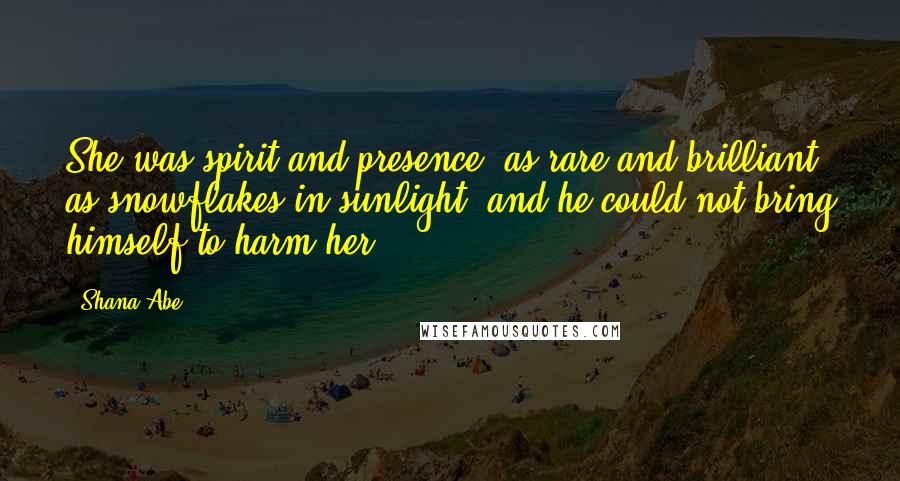 Shana Abe Quotes: She was spirit and presence, as rare and brilliant as snowflakes in sunlight, and he could not bring himself to harm her.