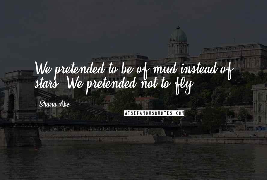 Shana Abe Quotes: We pretended to be of mud instead of stars. We pretended not to fly.