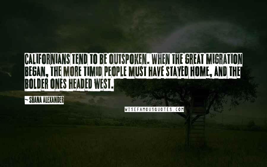 Shana Alexander Quotes: Californians tend to be outspoken. When the great migration began, the more timid people must have stayed home, and the bolder ones headed west.