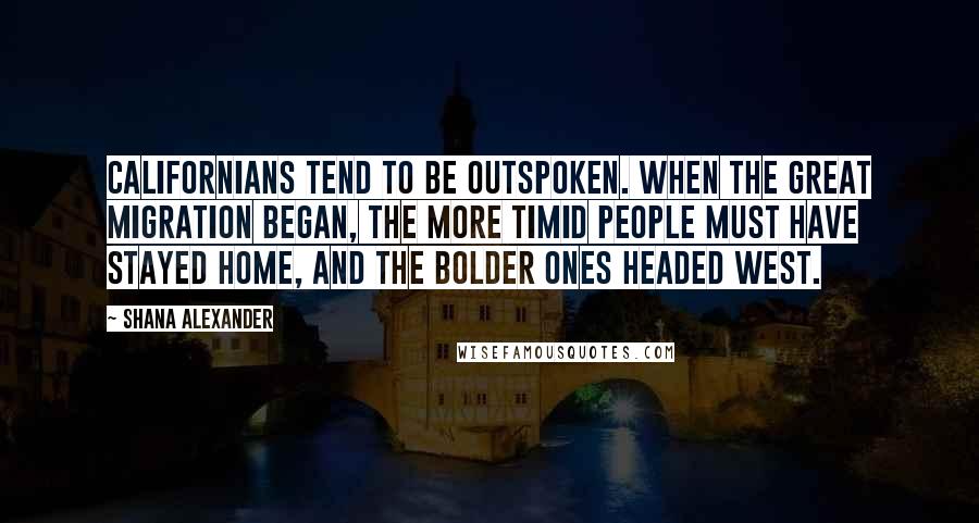 Shana Alexander Quotes: Californians tend to be outspoken. When the great migration began, the more timid people must have stayed home, and the bolder ones headed west.