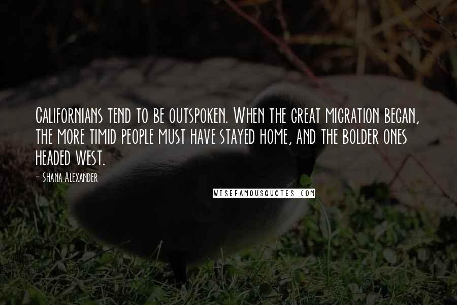 Shana Alexander Quotes: Californians tend to be outspoken. When the great migration began, the more timid people must have stayed home, and the bolder ones headed west.