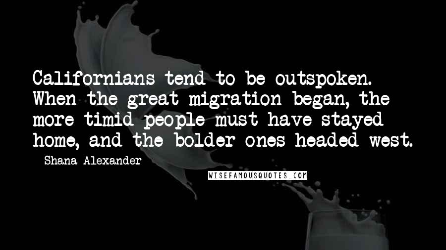 Shana Alexander Quotes: Californians tend to be outspoken. When the great migration began, the more timid people must have stayed home, and the bolder ones headed west.