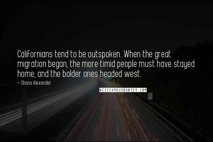 Shana Alexander Quotes: Californians tend to be outspoken. When the great migration began, the more timid people must have stayed home, and the bolder ones headed west.