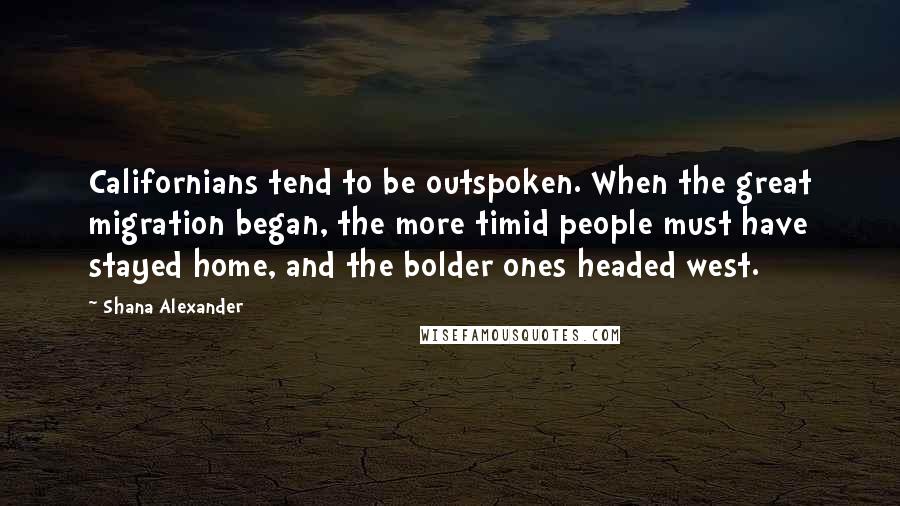 Shana Alexander Quotes: Californians tend to be outspoken. When the great migration began, the more timid people must have stayed home, and the bolder ones headed west.