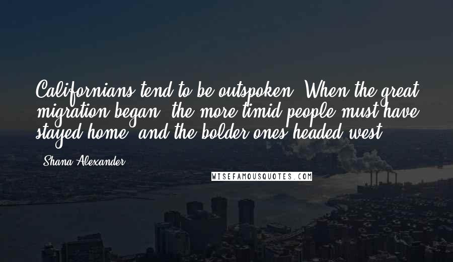 Shana Alexander Quotes: Californians tend to be outspoken. When the great migration began, the more timid people must have stayed home, and the bolder ones headed west.