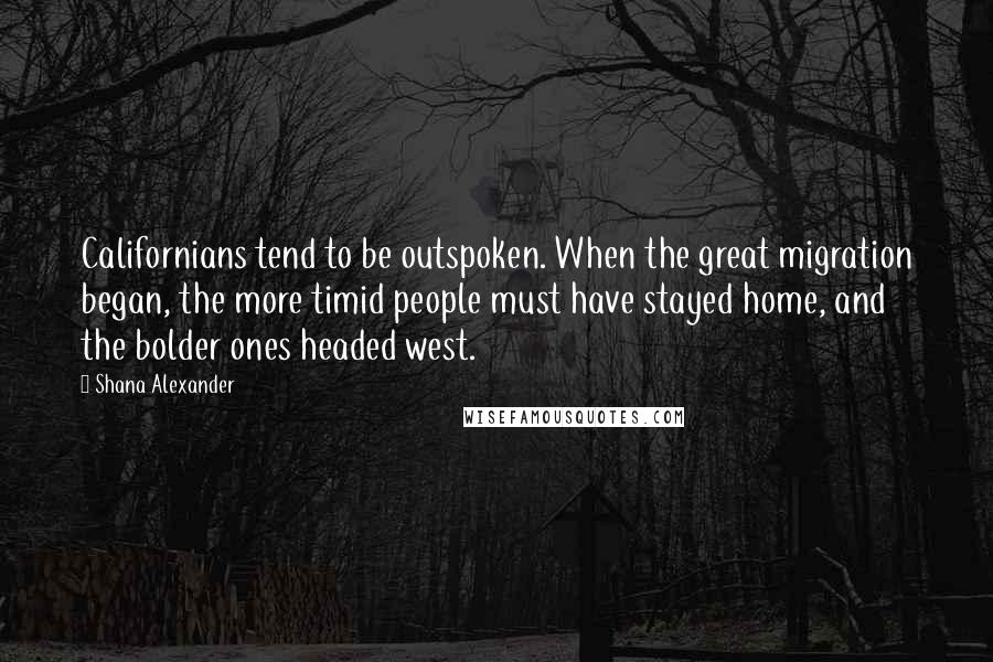 Shana Alexander Quotes: Californians tend to be outspoken. When the great migration began, the more timid people must have stayed home, and the bolder ones headed west.