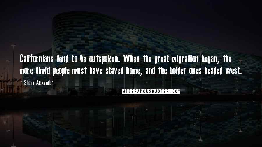 Shana Alexander Quotes: Californians tend to be outspoken. When the great migration began, the more timid people must have stayed home, and the bolder ones headed west.