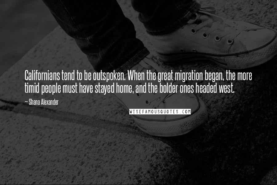 Shana Alexander Quotes: Californians tend to be outspoken. When the great migration began, the more timid people must have stayed home, and the bolder ones headed west.