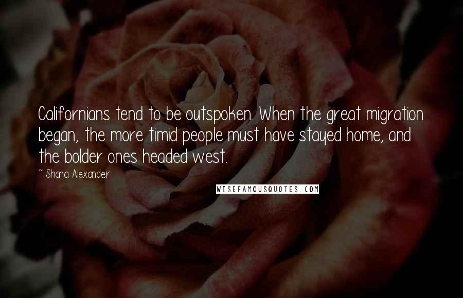 Shana Alexander Quotes: Californians tend to be outspoken. When the great migration began, the more timid people must have stayed home, and the bolder ones headed west.