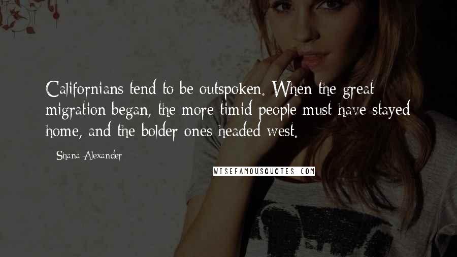 Shana Alexander Quotes: Californians tend to be outspoken. When the great migration began, the more timid people must have stayed home, and the bolder ones headed west.