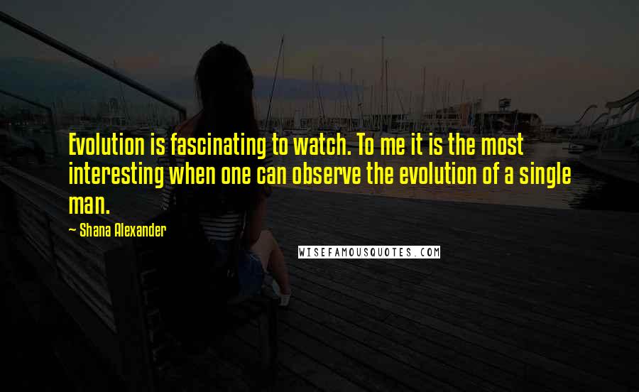 Shana Alexander Quotes: Evolution is fascinating to watch. To me it is the most interesting when one can observe the evolution of a single man.