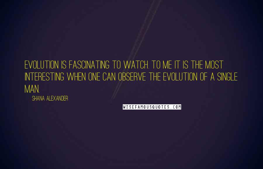 Shana Alexander Quotes: Evolution is fascinating to watch. To me it is the most interesting when one can observe the evolution of a single man.