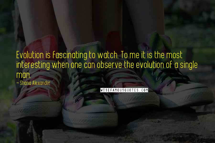 Shana Alexander Quotes: Evolution is fascinating to watch. To me it is the most interesting when one can observe the evolution of a single man.