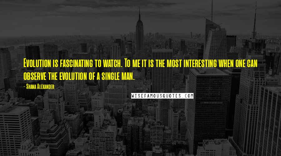 Shana Alexander Quotes: Evolution is fascinating to watch. To me it is the most interesting when one can observe the evolution of a single man.