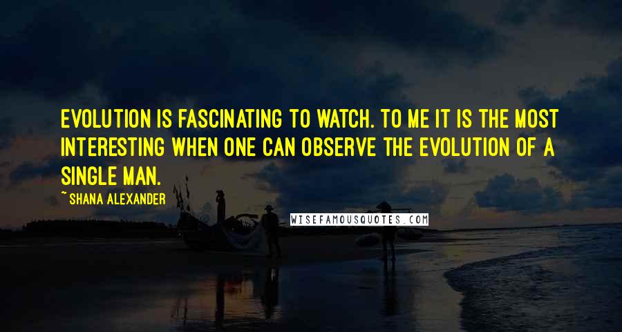 Shana Alexander Quotes: Evolution is fascinating to watch. To me it is the most interesting when one can observe the evolution of a single man.