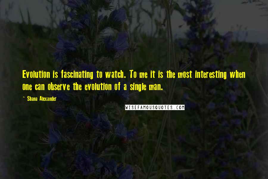 Shana Alexander Quotes: Evolution is fascinating to watch. To me it is the most interesting when one can observe the evolution of a single man.