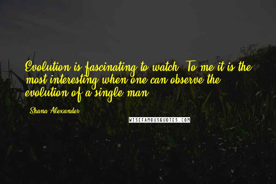 Shana Alexander Quotes: Evolution is fascinating to watch. To me it is the most interesting when one can observe the evolution of a single man.