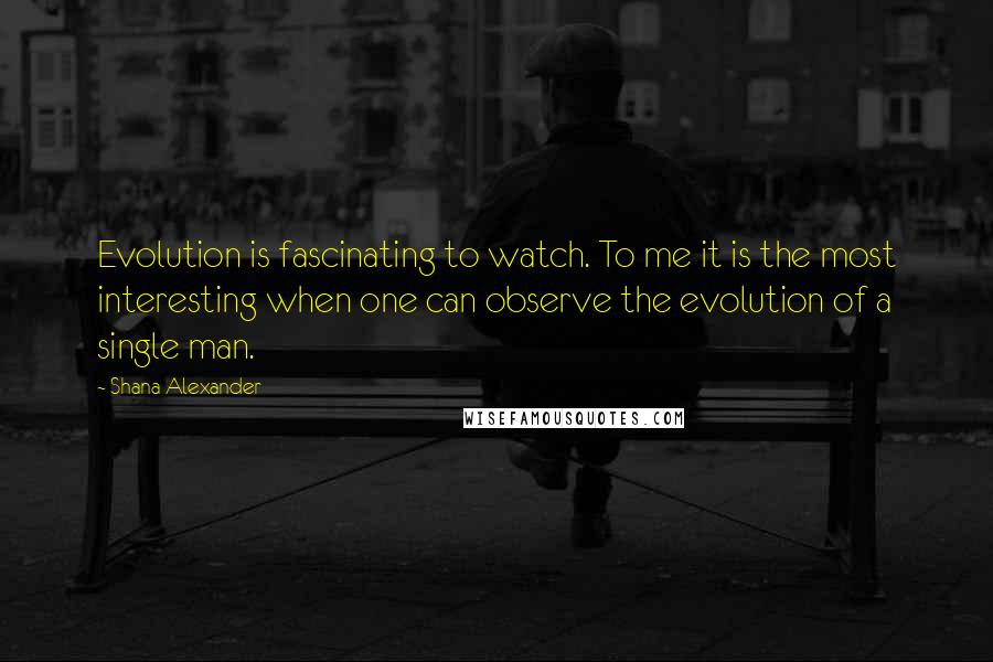 Shana Alexander Quotes: Evolution is fascinating to watch. To me it is the most interesting when one can observe the evolution of a single man.