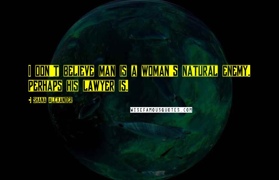 Shana Alexander Quotes: I don't believe man is a woman's natural enemy. Perhaps his lawyer is.