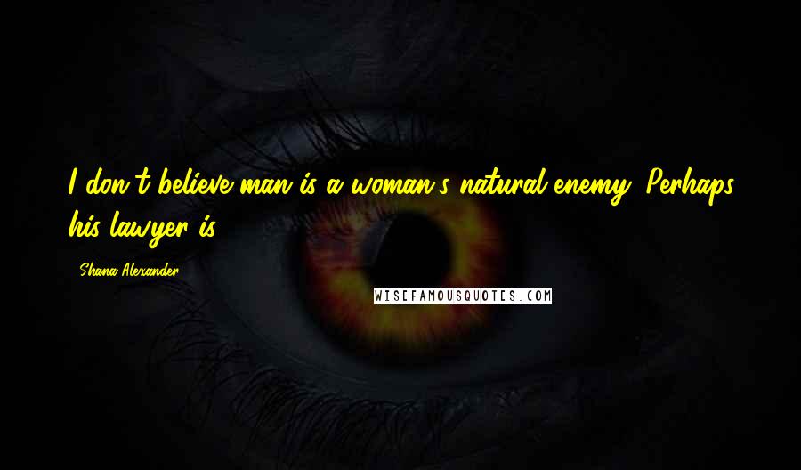 Shana Alexander Quotes: I don't believe man is a woman's natural enemy. Perhaps his lawyer is.