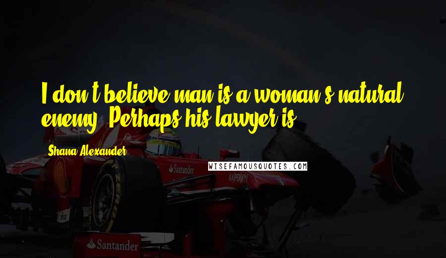Shana Alexander Quotes: I don't believe man is a woman's natural enemy. Perhaps his lawyer is.