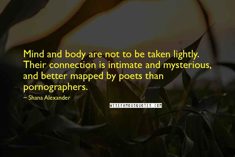 Shana Alexander Quotes: Mind and body are not to be taken lightly. Their connection is intimate and mysterious, and better mapped by poets than pornographers.