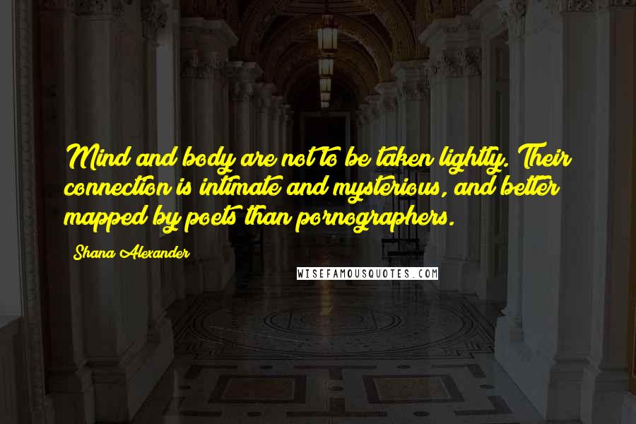 Shana Alexander Quotes: Mind and body are not to be taken lightly. Their connection is intimate and mysterious, and better mapped by poets than pornographers.