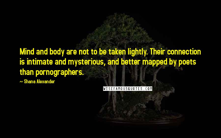 Shana Alexander Quotes: Mind and body are not to be taken lightly. Their connection is intimate and mysterious, and better mapped by poets than pornographers.