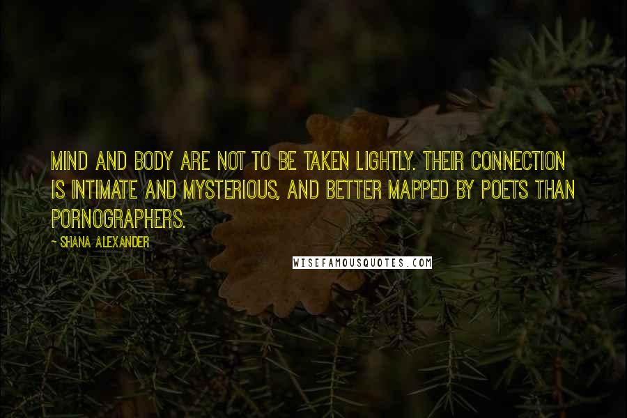 Shana Alexander Quotes: Mind and body are not to be taken lightly. Their connection is intimate and mysterious, and better mapped by poets than pornographers.