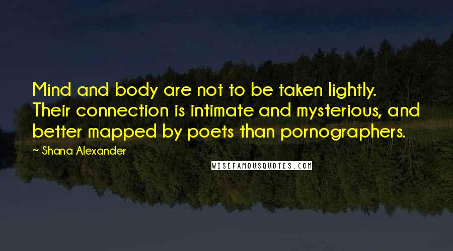 Shana Alexander Quotes: Mind and body are not to be taken lightly. Their connection is intimate and mysterious, and better mapped by poets than pornographers.