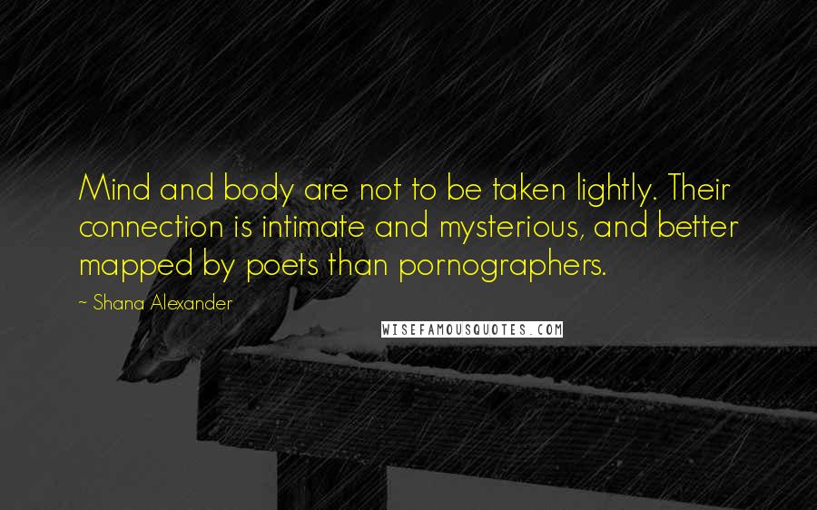 Shana Alexander Quotes: Mind and body are not to be taken lightly. Their connection is intimate and mysterious, and better mapped by poets than pornographers.