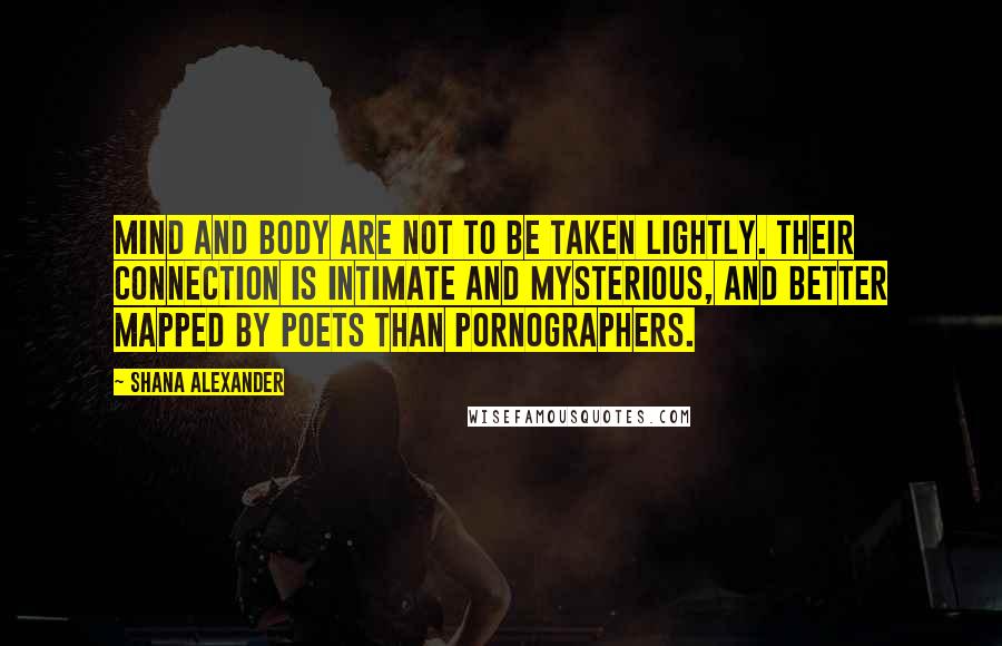 Shana Alexander Quotes: Mind and body are not to be taken lightly. Their connection is intimate and mysterious, and better mapped by poets than pornographers.