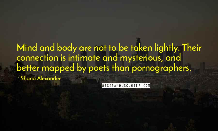 Shana Alexander Quotes: Mind and body are not to be taken lightly. Their connection is intimate and mysterious, and better mapped by poets than pornographers.