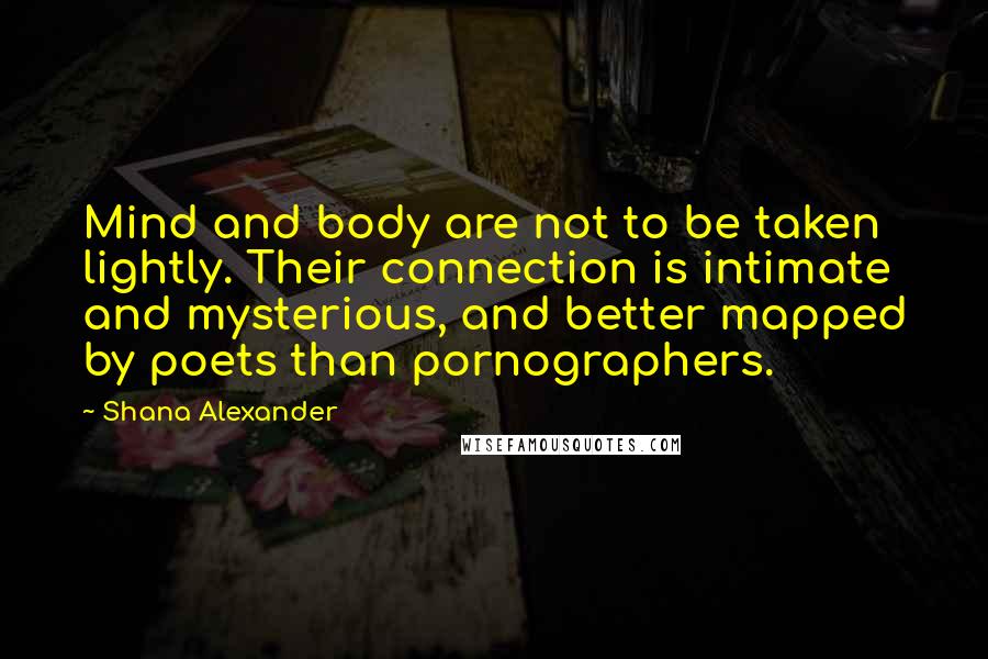 Shana Alexander Quotes: Mind and body are not to be taken lightly. Their connection is intimate and mysterious, and better mapped by poets than pornographers.