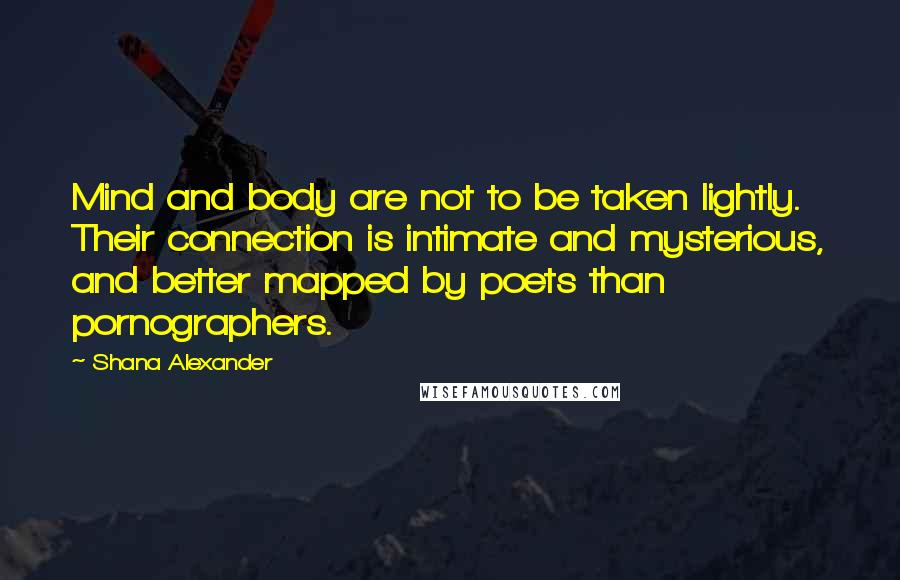 Shana Alexander Quotes: Mind and body are not to be taken lightly. Their connection is intimate and mysterious, and better mapped by poets than pornographers.