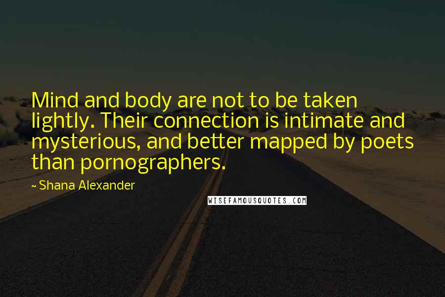Shana Alexander Quotes: Mind and body are not to be taken lightly. Their connection is intimate and mysterious, and better mapped by poets than pornographers.