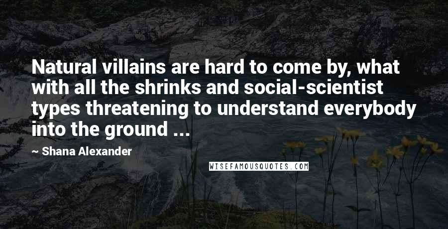 Shana Alexander Quotes: Natural villains are hard to come by, what with all the shrinks and social-scientist types threatening to understand everybody into the ground ...