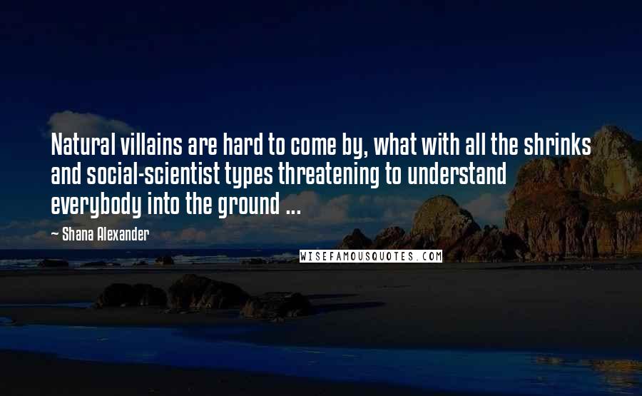 Shana Alexander Quotes: Natural villains are hard to come by, what with all the shrinks and social-scientist types threatening to understand everybody into the ground ...
