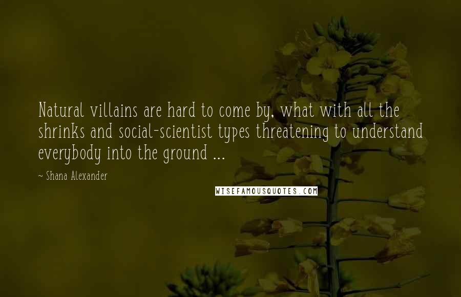 Shana Alexander Quotes: Natural villains are hard to come by, what with all the shrinks and social-scientist types threatening to understand everybody into the ground ...