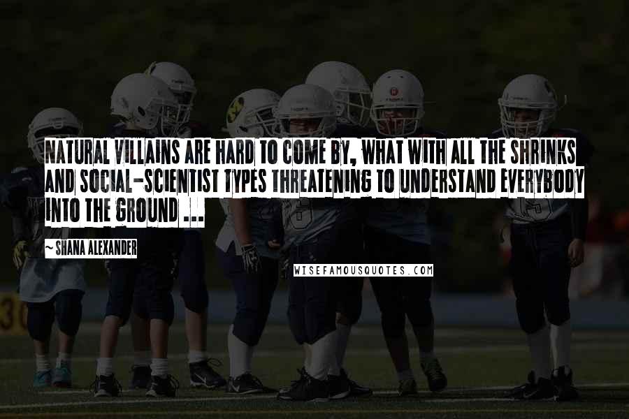 Shana Alexander Quotes: Natural villains are hard to come by, what with all the shrinks and social-scientist types threatening to understand everybody into the ground ...
