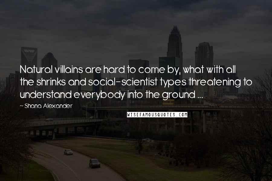 Shana Alexander Quotes: Natural villains are hard to come by, what with all the shrinks and social-scientist types threatening to understand everybody into the ground ...