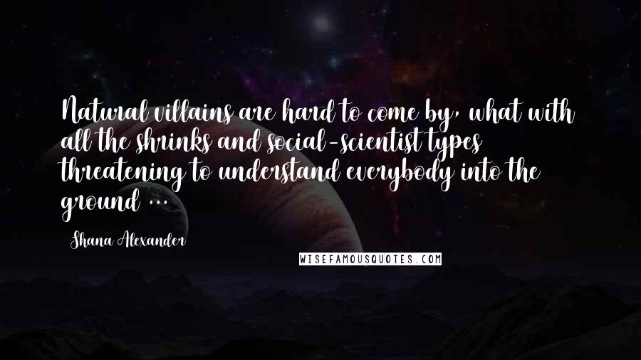 Shana Alexander Quotes: Natural villains are hard to come by, what with all the shrinks and social-scientist types threatening to understand everybody into the ground ...