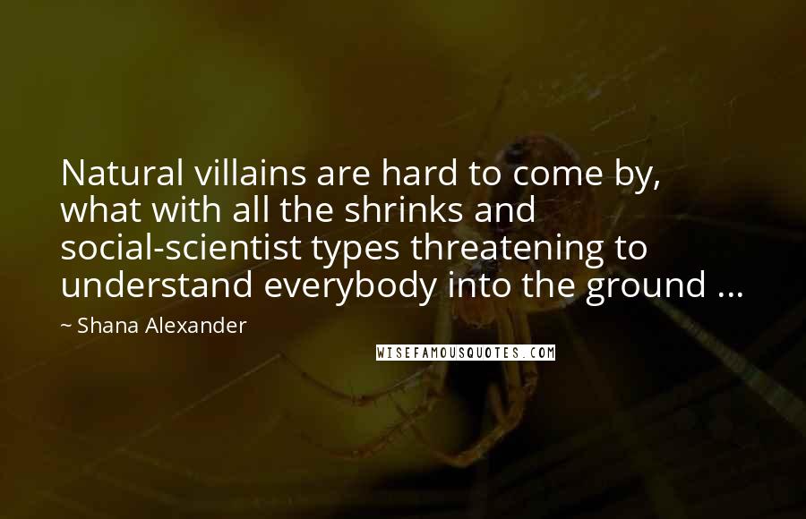 Shana Alexander Quotes: Natural villains are hard to come by, what with all the shrinks and social-scientist types threatening to understand everybody into the ground ...